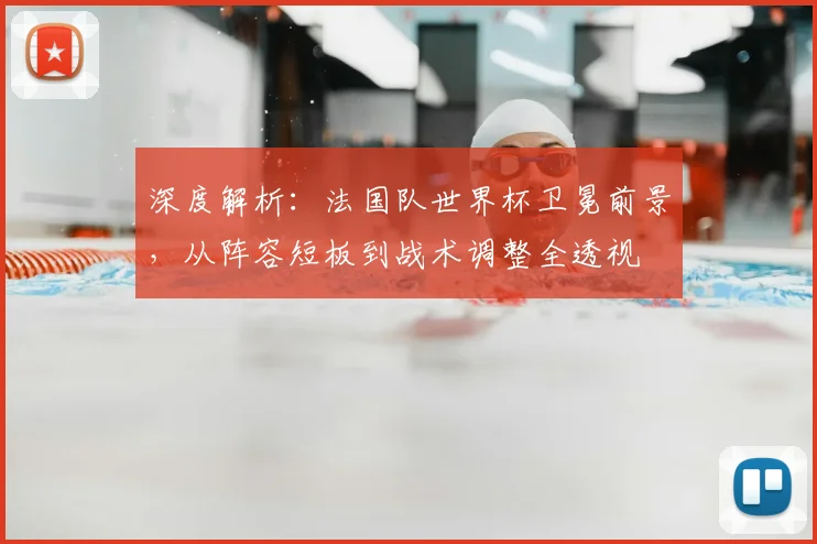 深度解析：法国队世界杯卫冕前景，从阵容短板到战术调整全透视