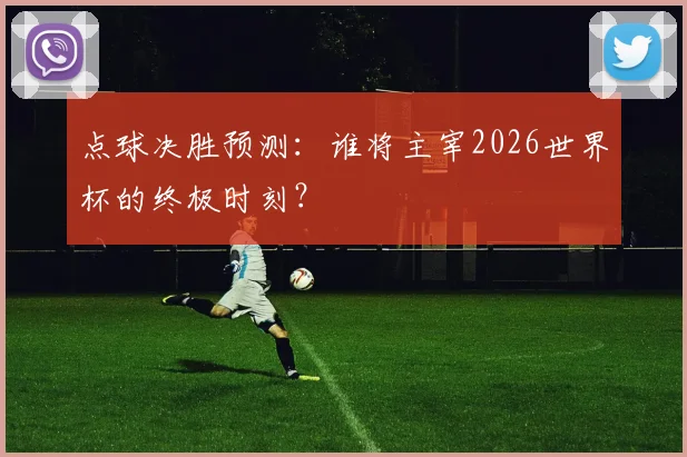 点球决胜预测：谁将主宰2026世界杯的终极时刻？
