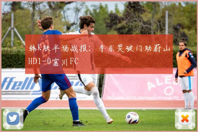 韩K联半场战报：李东炅破门助蔚山HD1-0富川FC