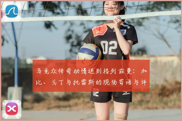 马竞众传奇动情送别格列兹曼：加比、戈丁与托雷斯的现场寄语与评价
