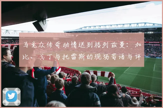 马竞众传奇动情送别格列兹曼：加比、戈丁与托雷斯的现场寄语与评价