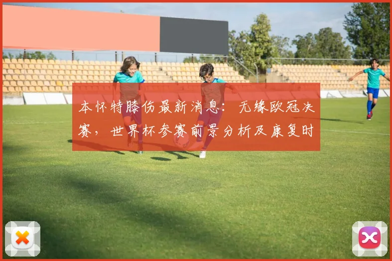 本怀特膝伤最新消息：无缘欧冠决赛，世界杯参赛前景分析及康复时间预测
